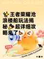 ✨王者荣耀沧浪楼船玩法揭秘🎉超详细攻略来了！