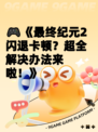🎮《最终纪元2闪退卡顿？超全解决办法来啦！》