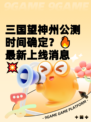 三国望神州公测时间确定？🔥最新上线消息💥