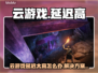 云游戏延迟太高？一招解决卡顿问题🎮💥